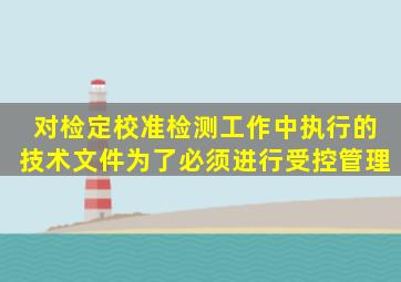 对检定、校准、检测工作中执行的技术文件为了()必须进行受控管理。