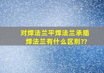 对焊法兰、平焊法兰、承插焊法兰有什么区别??