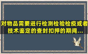 对物品需要进行检测、检验、检疫或者技术鉴定的,查封、扣押的期间...