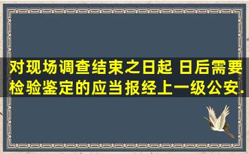 对现场调查结束之日起( )日后需要检验、鉴定的,应当报经上一级公安...