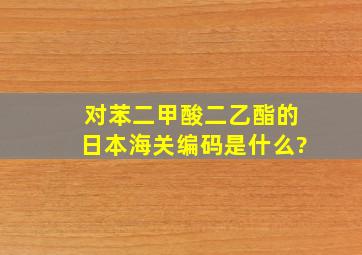 对苯二甲酸二乙酯的日本海关编码是什么?