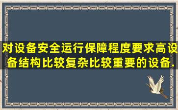 对设备安全运行保障程度要求高,设备结构比较复杂、比较重要的设备...