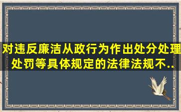 对违反廉洁从政行为作出处分、处理、处罚等具体规定的法律法规不...