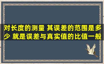 对长度的测量 其误差的范围是多少 就是误差与真实值的比值一般应为...