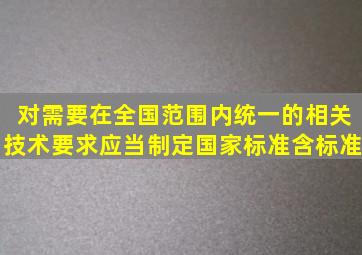 对需要在全国范围内统一的相关技术要求应当制定国家标准(含标准