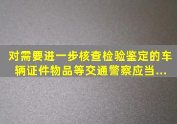 对需要进一步核查、检验、鉴定的车辆、证件、物品等,交通警察应当...