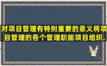 对项目管理有特别重要的意义,将项目管理的各个管理职能、项目组织,...