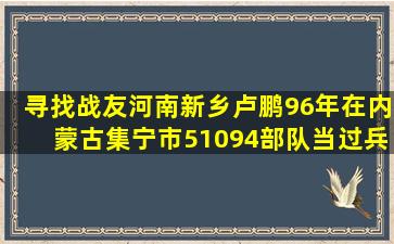 寻找战友河南新乡卢鹏,96年,在内蒙古集宁市51094部队当过兵的战友,有...