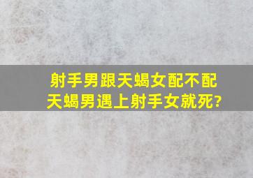 射手男跟天蝎女配不配天蝎男遇上射手女就死?