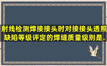 射线检测焊接接头时,对接接头透照缺陷等级评定的焊缝质量级别是...