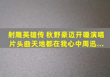 射雕英雄传 秋野豪迈开嗓演唱片头曲《天地都在我心中》,周迅...