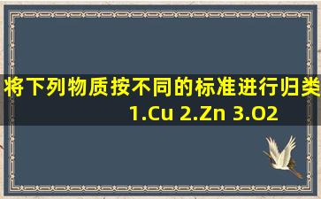 将下列物质按不同的标准进行归类 1.Cu 2.Zn 3.O2 4.H2O 5.CH4 6.CaO