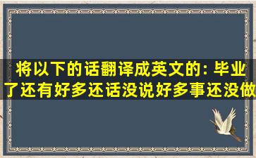 将以下的话翻译成英文的: 毕业了,还有好多还话没说,好多事还没做,...