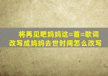 将再见吧妈妈,这=首=歌词改写成妈妈去世时间怎么改写