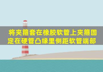 将夹箍套在橡胶软管上,夹箍固定在硬管凸缘里侧、距软管端部( )