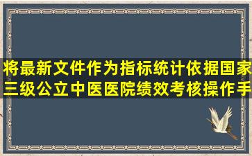 将最新文件作为指标统计依据,《国家三级公立中医医院绩效考核操作手册...