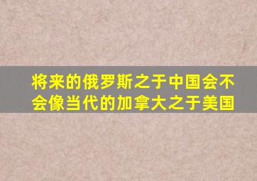 将来的俄罗斯之于中国,会不会像当代的加拿大之于美国