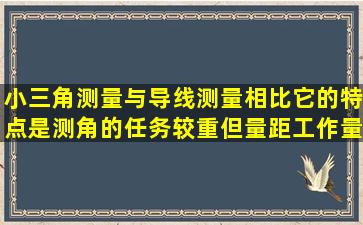 小三角测量与导线测量相比,它的特点是测角的任务较重,但量距工作量...