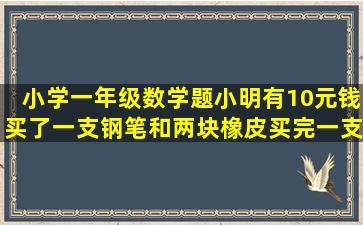 小学一年级数学题小明有10元钱买了一支钢笔和两块橡皮,买完一支...