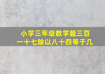 小学三年级数学题三百一十七除以八十四等于几