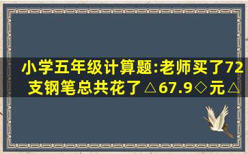 小学五年级计算题:老师买了72支钢笔总共花了△67.9◇元△◇老师记