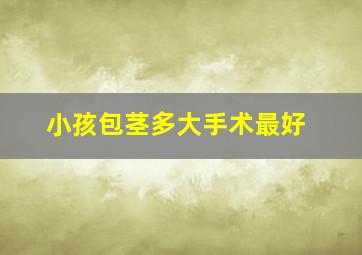 小孩包茎多大手术最好