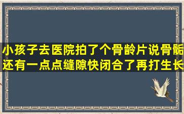 小孩子去医院拍了个骨龄片,说骨骺还有一点点缝隙,快闭合了,再打生长...