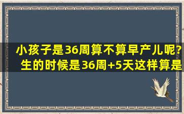 小孩子是36周算不算早产儿呢?生的时候是36周+5天,这样算是早产儿吗...