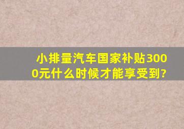 小排量汽车国家补贴3000元什么时候才能享受到?