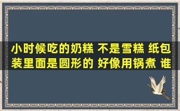 小时候吃的奶糕 不是雪糕 纸包装里面是圆形的 好像用锅煮 谁有图片...