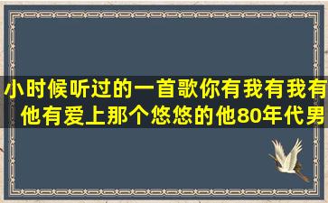 小时候听过的一首歌,你有我有,我有他有,爱上那个悠悠的他80年代男的...