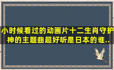 小时候看过的动画片;十二生肖守护神;的主题曲超好听是日本的。谁...