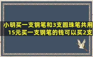 小明买一支钢笔和3支圆珠笔共用15元,买一支钢笔的钱可以买2支,每支...