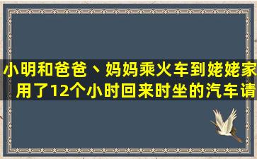 小明和爸爸丶妈妈乘火车到姥姥家,用了12个小时,回来时坐的汽车,请问...