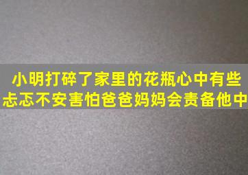 小明打碎了家里的花瓶心中有些忐忑不安害怕爸爸妈妈会责备他。中