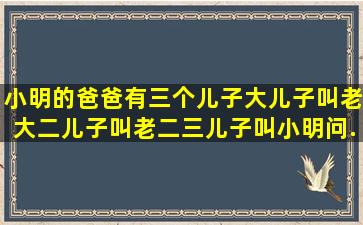 小明的爸爸有三个儿子,大儿子叫老大,二儿子叫老二,三儿子叫小明,问...