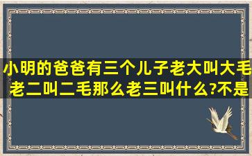 小明的爸爸有三个儿子,老大叫大毛,老二叫二毛,那么老三叫什么?不是...