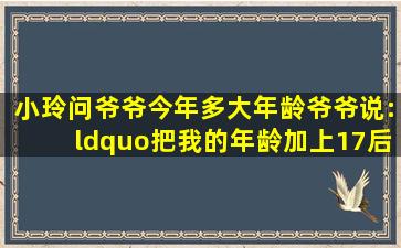 小玲问爷爷今年多大年龄,爷爷说:“把我的年龄加上17后除以5,再加上4...