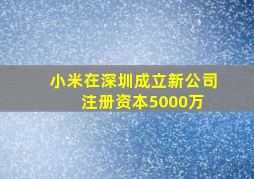 小米在深圳成立新公司,注册资本5000万 