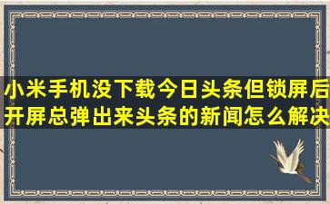 小米手机没下载今日头条,但锁屏后开屏总弹出来头条的新闻,怎么解决?