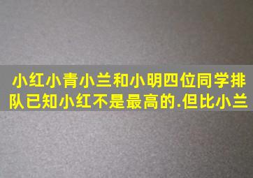 小红、小青、小兰和小明四位同学排队已知小红不是最高的.但比小兰