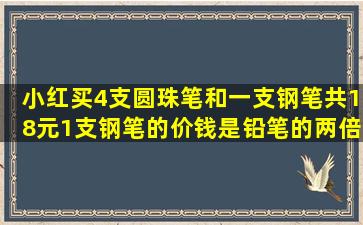 小红买4,支圆珠笔和一支钢笔,共18元,1支钢笔的价钱是铅笔的两倍,