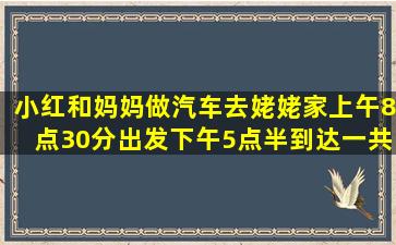 小红和妈妈做汽车去姥姥家。上午8点30分出发,下午5点半到达,一共有...