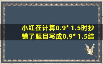 小红在计算0.9*( 1.5)时,抄错了题目,写成0.9* 1.5,结果和原来相差( )。