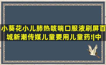 小葵花小儿肺热咳喘口服液刷屏百城新潮传媒,儿童要用儿童药!|中成药|...