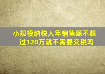 小规模纳税人年销售额不超过120万,就不需要交税吗 