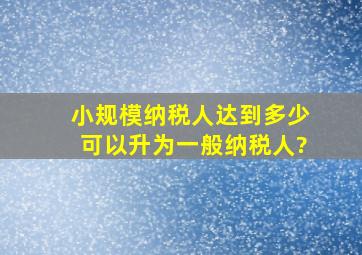 小规模纳税人达到多少可以升为一般纳税人?