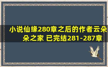 小说仙缘280章之后的,作者云朵朵之家 已完结(281-287章),拜托了。