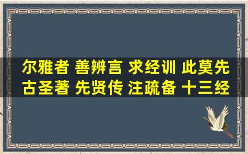 尔雅者 善辨言 求经训 此莫先。古圣著 先贤传 注疏备 十三经