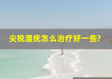 尖锐湿疣怎么治疗好一些?